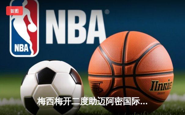 梅西梅开二度助迈阿密国际逆转晋级，美职联季后赛再掀高潮