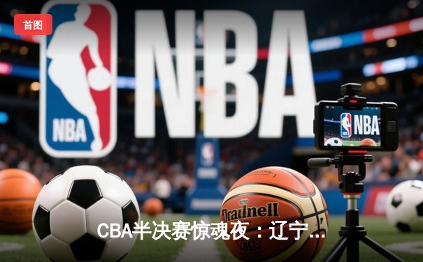 CBA半决赛惊魂夜：辽宁本钢逆转广东宏远，张镇麟狂砍33分率队挺进总决赛