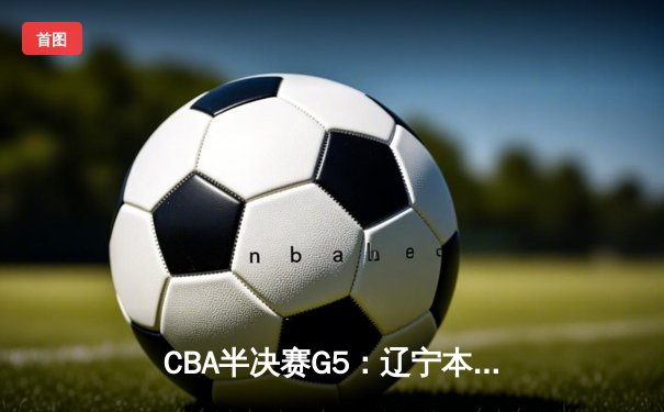 CBA半决赛G5：辽宁本钢加时逆转广东宏远 赵继伟35分创生涯新高